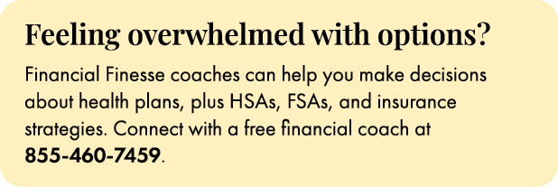 Feeling overwhelmed with options? Financial Finesse coaches can help you make decisions about health plans, plus HSAs...
