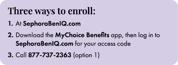 Three ways to enroll: 1. At SephoraBenIQ.com 2. Download the MyChoice Benefits app, then log in to SephoraBenIQ.com f...