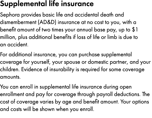 Supplemental life insurance Sephora provides basic life and accidental death and dismemberment (AD&D) insurance at no...